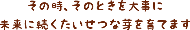 その時、そのときを大事に未来に続くたいせつな芽を育てます